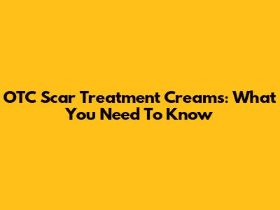 OTC Scar Treatment Creams: What You Need To Know