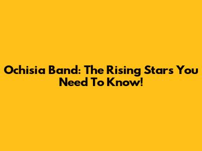 Ochisia Band: The Rising Stars You Need To Know!