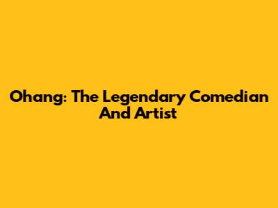 Ohang: The Legendary Comedian And Artist