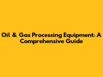 Oil & Gas Processing Equipment: A Comprehensive Guide