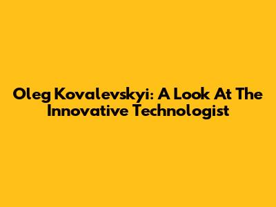 Oleg Kovalevskyi: A Look At The Innovative Technologist