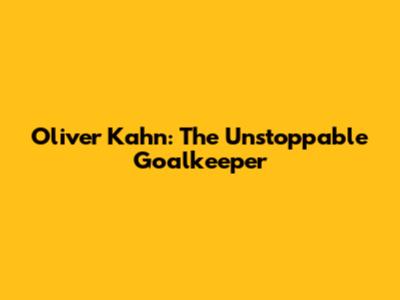 Oliver Kahn: The Unstoppable Goalkeeper