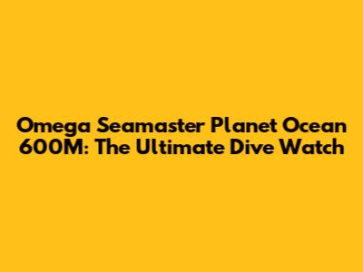 Omega Seamaster Planet Ocean 600M: The Ultimate Dive Watch