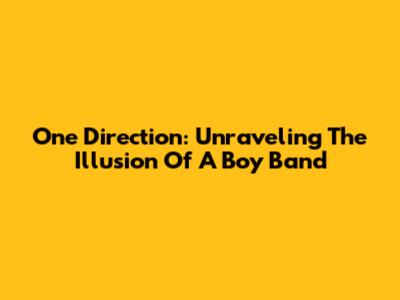 One Direction: Unraveling The Illusion Of A Boy Band