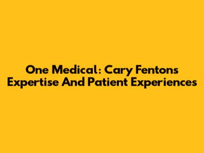 One Medical: Cary Fenton's Expertise And Patient Experiences
