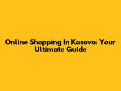 Online Shopping In Kosovo: Your Ultimate Guide