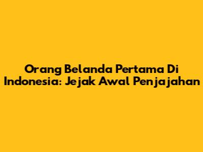 Orang Belanda Pertama Di Indonesia: Jejak Awal Penjajahan