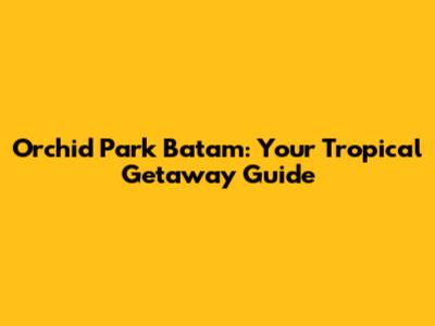 Orchid Park Batam: Your Tropical Getaway Guide
