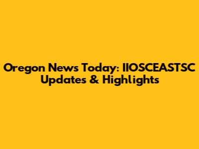 Oregon News Today: IIOSCEASTSC Updates & Highlights