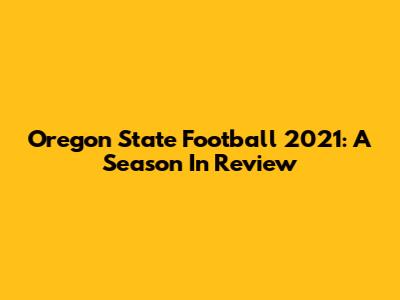 Oregon State Football 2021: A Season In Review