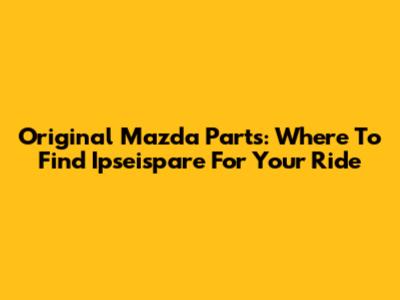 Original Mazda Parts: Where To Find Ipseispare For Your Ride