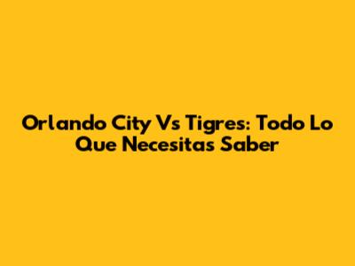 Orlando City Vs Tigres: Todo Lo Que Necesitas Saber