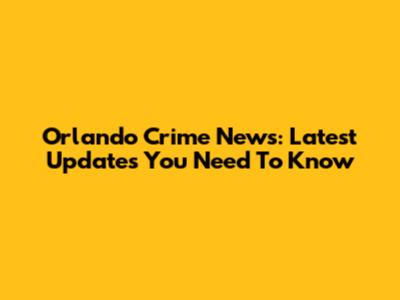 Orlando Crime News: Latest Updates You Need To Know
