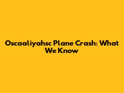 Oscaaliyahsc Plane Crash: What We Know