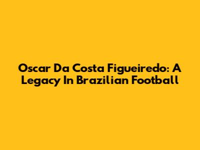 Oscar Da Costa Figueiredo: A Legacy In Brazilian Football