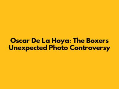Oscar De La Hoya: The Boxer's Unexpected Photo Controversy