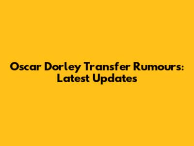 Oscar Dorley Transfer Rumours: Latest Updates