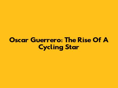 Oscar Guerrero: The Rise Of A Cycling Star