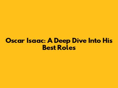 Oscar Isaac: A Deep Dive Into His Best Roles