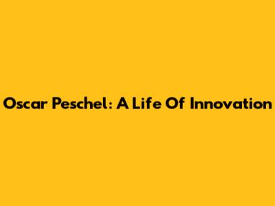 Oscar Peschel: A Life Of Innovation