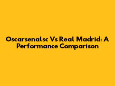 Oscarsenalsc Vs Real Madrid: A Performance Comparison