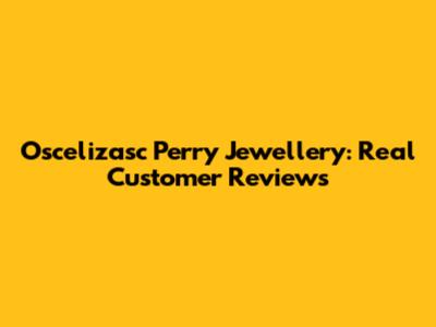 Oscelizasc Perry Jewellery: Real Customer Reviews