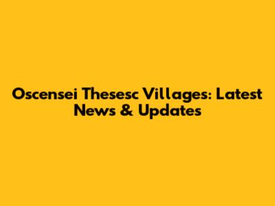 Oscensei Thesesc Villages: Latest News & Updates