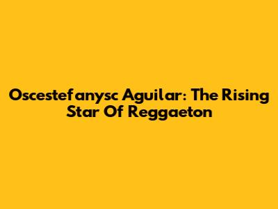 Oscestefanysc Aguilar: The Rising Star Of Reggaeton