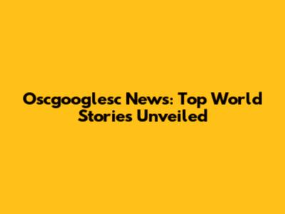 Oscgooglesc News: Top World Stories Unveiled