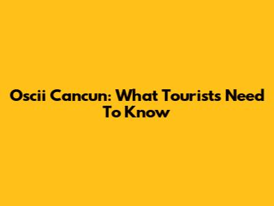 Oscii Cancun: What Tourists Need To Know