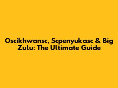 Oscikhwansc, Scpenyukasc & Big Zulu: The Ultimate Guide