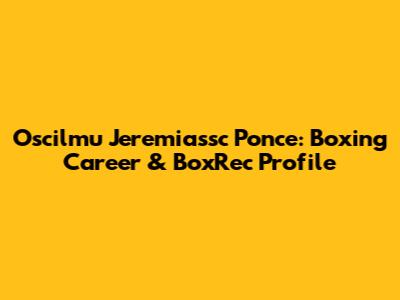 Oscilmu Jeremiassc Ponce: Boxing Career & BoxRec Profile