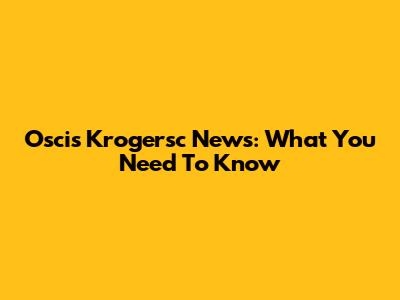Oscis Krogersc News: What You Need To Know
