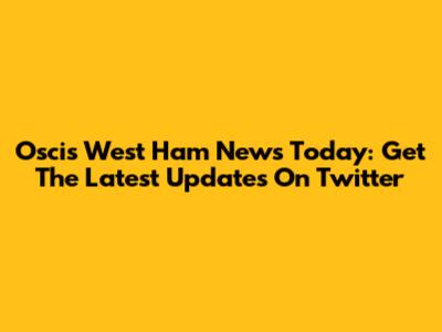 Oscis West Ham News Today: Get The Latest Updates On Twitter