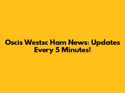 Oscis Westsc Ham News: Updates Every 5 Minutes!