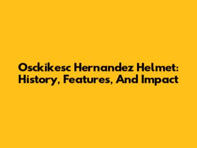 Osckikesc Hernandez Helmet: History, Features, And Impact