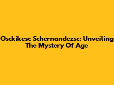 Osckikesc Schernandezsc: Unveiling The Mystery Of Age