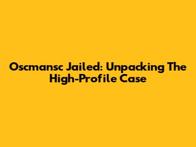 Oscmansc Jailed: Unpacking The High-Profile Case