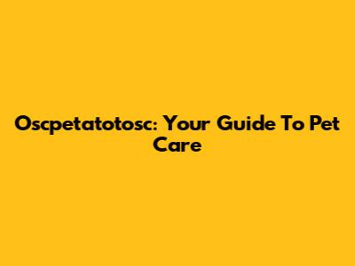 Oscpetatotosc: Your Guide To Pet Care