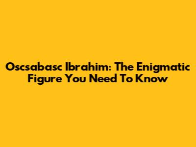 Oscsabasc Ibrahim: The Enigmatic Figure You Need To Know