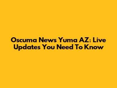 Oscuma News Yuma AZ: Live Updates You Need To Know