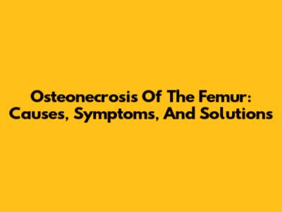 Osteonecrosis Of The Femur: Causes, Symptoms, And Solutions