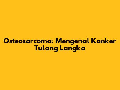 Osteosarcoma: Mengenal Kanker Tulang Langka