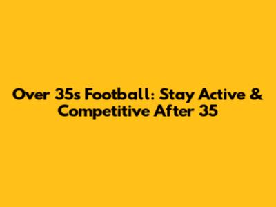 Over 35s Football: Stay Active & Competitive After 35