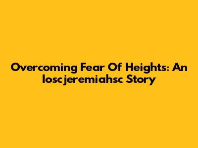 Overcoming Fear Of Heights: An Ioscjeremiahsc Story