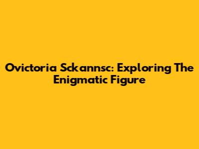 Ovictoria Sckannsc: Exploring The Enigmatic Figure