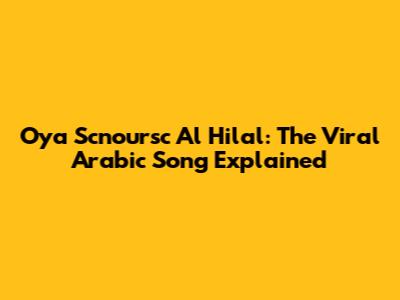 Oya Scnoursc Al Hilal: The Viral Arabic Song Explained