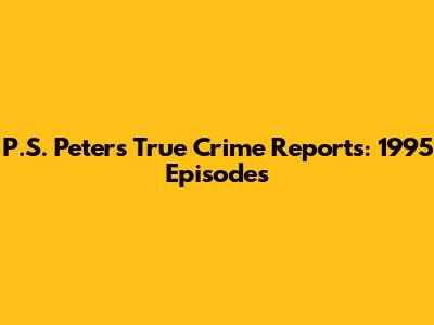P.S. Peters' True Crime Reports: 1995 Episodes