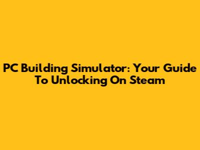 PC Building Simulator: Your Guide To Unlocking On Steam