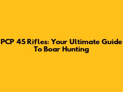 PCP 45 Rifles: Your Ultimate Guide To Boar Hunting